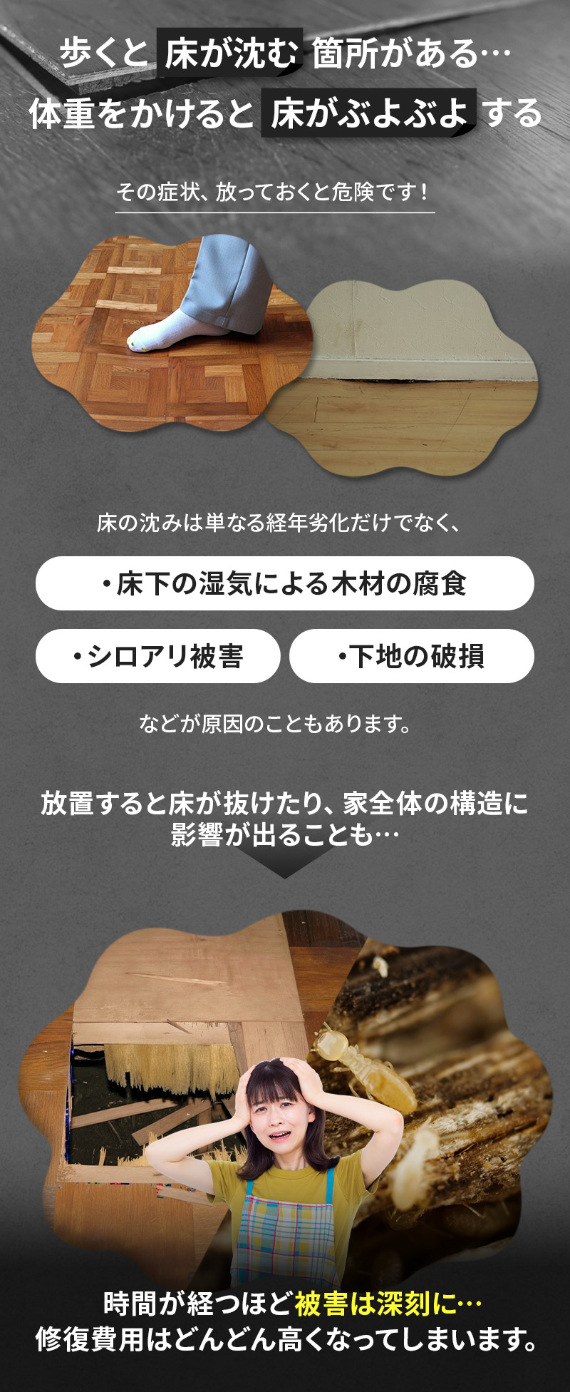 歩くと床が沈む箇所がある、体重をかけると床がぶよぶよする、その症状を放っておくと被害は深刻に